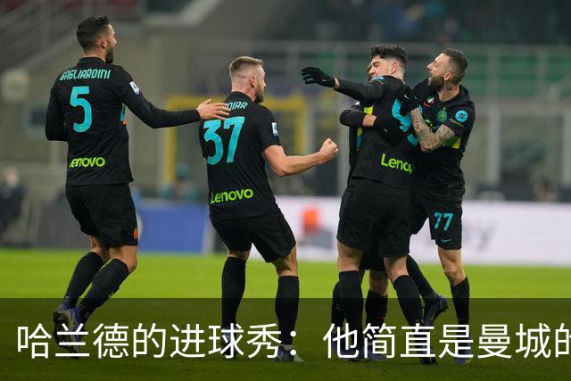哈兰德的进球秀：他简直是曼城的“进球机器”！